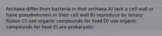 Archaea differ from bacteria in that archaea A) lack a cell wall or have pseudomurein in their cell wall B) reproduce by binary fission C) use organic compounds for food D) use organic compounds for food E) are prokaryotic