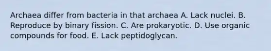 Archaea differ from bacteria in that archaea A. Lack nuclei. B. Reproduce by binary fission. C. Are prokaryotic. D. Use organic compounds for food. E. Lack peptidoglycan.