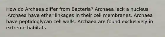 How do Archaea differ from Bacteria? Archaea lack a nucleus .Archaea have ether linkages in their cell membranes. Archaea have peptidoglycan cell walls. Archaea are found exclusively in extreme habitats.