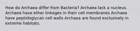 How do Archaea differ from Bacteria? Archaea lack a nucleus. Archaea have ether linkages in their cell membranes Archaea have peptidoglycan cell walls Archaea are found exclusively in extreme habitats.