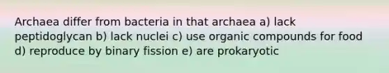 Archaea differ from bacteria in that archaea a) lack peptidoglycan b) lack nuclei c) use organic compounds for food d) reproduce by binary fission e) are prokaryotic