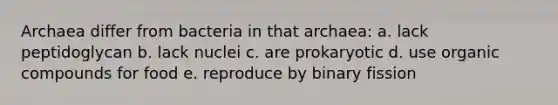 Archaea differ from bacteria in that archaea: a. lack peptidoglycan b. lack nuclei c. are prokaryotic d. use organic compounds for food e. reproduce by binary fission