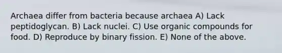 Archaea differ from bacteria because archaea A) Lack peptidoglycan. B) Lack nuclei. C) Use organic compounds for food. D) Reproduce by binary fission. E) None of the above.