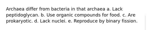 Archaea differ from bacteria in that archaea a. Lack peptidoglycan. b. Use organic compounds for food. c. Are prokaryotic. d. Lack nuclei. e. Reproduce by binary fission.