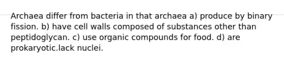 Archaea differ from bacteria in that archaea a) produce by binary fission. b) have cell walls composed of substances other than peptidoglycan. c) use organic compounds for food. d) are prokaryotic.lack nuclei.