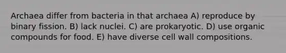 Archaea differ from bacteria in that archaea A) reproduce by binary fission. B) lack nuclei. C) are prokaryotic. D) use organic compounds for food. E) have diverse cell wall compositions.