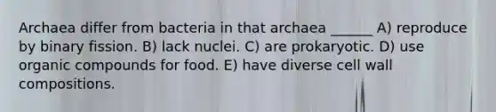 Archaea differ from bacteria in that archaea ______ A) reproduce by binary fission. B) lack nuclei. C) are prokaryotic. D) use <a href='https://www.questionai.com/knowledge/kSg4ucUAKW-organic-compounds' class='anchor-knowledge'>organic compounds</a> for food. E) have diverse cell wall compositions.