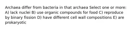 Archaea differ from bacteria in that archaea Select one or more: A) lack nuclei B) use organic compounds for food C) reproduce by binary fission D) have different cell wall compositions E) are prokaryotic