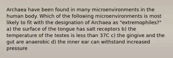 Archaea have been found in many microenvironments in the human body. Which of the following microenvironments is most likely to fit with the designation of Archaea as "extremophiles?" a) the surface of the tongue has salt receptors b) the temperature of the testes is less than 37C c) the gingive and the gut are anaerobic d) the inner ear can withstand increased pressure