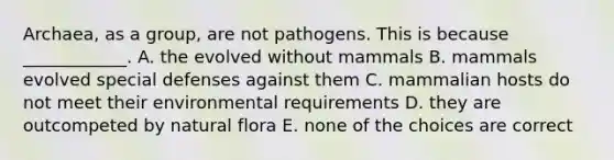 Archaea, as a group, are not pathogens. This is because ____________. A. the evolved without mammals B. mammals evolved special defenses against them C. mammalian hosts do not meet their environmental requirements D. they are outcompeted by natural flora E. none of the choices are correct