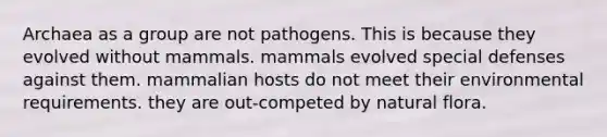 Archaea as a group are not pathogens. This is because they evolved without mammals. mammals evolved special defenses against them. mammalian hosts do not meet their environmental requirements. they are out-competed by natural flora.