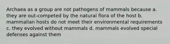 Archaea as a group are not pathogens of mammals because a. they are out-competed by the natural flora of the host b. mammalian hosts do not meet their environmental requirements c. they evolved without mammals d. mammals evolved special defenses against them