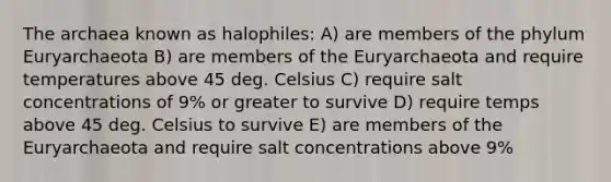 The archaea known as halophiles: A) are members of the phylum Euryarchaeota B) are members of the Euryarchaeota and require temperatures above 45 deg. Celsius C) require salt concentrations of 9% or greater to survive D) require temps above 45 deg. Celsius to survive E) are members of the Euryarchaeota and require salt concentrations above 9%