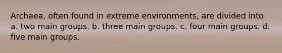 Archaea, often found in extreme environments, are divided into a. two main groups. b. three main groups. c. four main groups. d. five main groups.