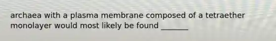 archaea with a plasma membrane composed of a tetraether monolayer would most likely be found _______