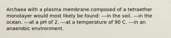 Archaea with a plasma membrane composed of a tetraether monolayer would most likely be found: ---in the soil. ---in the ocean. ---at a pH of 2. ---at a temperature of 90 C. ---in an anaerobic environment.