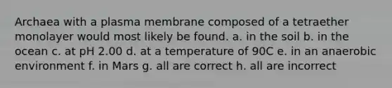 Archaea with a plasma membrane composed of a tetraether monolayer would most likely be found. a. in the soil b. in the ocean c. at pH 2.00 d. at a temperature of 90C e. in an anaerobic environment f. in Mars g. all are correct h. all are incorrect