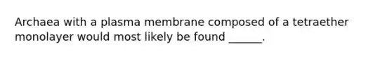 Archaea with a plasma membrane composed of a tetraether monolayer would most likely be found ______.
