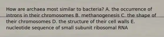 How are archaea most similar to bacteria? A. the occurrence of introns in their chromosomes B. methanogenesis C. the shape of their chromosomes D. the structure of their cell walls E. nucleotide sequence of small subunit ribosomal RNA