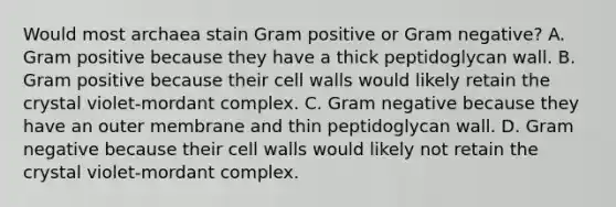 Would most archaea stain Gram positive or Gram negative? A. Gram positive because they have a thick peptidoglycan wall. B. Gram positive because their cell walls would likely retain the crystal violet-mordant complex. C. Gram negative because they have an outer membrane and thin peptidoglycan wall. D. Gram negative because their cell walls would likely not retain the crystal violet-mordant complex.