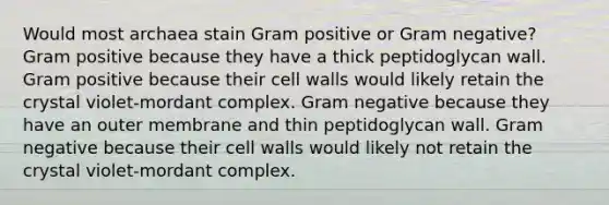 Would most archaea stain Gram positive or Gram negative? Gram positive because they have a thick peptidoglycan wall. Gram positive because their cell walls would likely retain the crystal violet-mordant complex. Gram negative because they have an outer membrane and thin peptidoglycan wall. Gram negative because their cell walls would likely not retain the crystal violet-mordant complex.