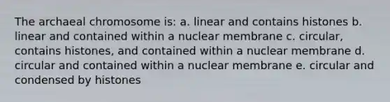 The archaeal chromosome is: a. linear and contains histones b. linear and contained within a nuclear membrane c. circular, contains histones, and contained within a nuclear membrane d. circular and contained within a nuclear membrane e. circular and condensed by histones