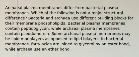 Archaeal plasma membranes differ from bacterial plasma membranes. Which of the following is not a major structural difference? Bacteria and archaea use different building blocks for their membrane phospholipids. Bacterial plasma membranes contain peptidoglycan, while archaeal plasma membranes contain pseudomurein. Some archaeal plasma membranes may be lipid monolayers as opposed to lipid bilayers. In bacterial membranes, fatty acids are joined to glycerol by an ester bond, while archaea use an ether bond.