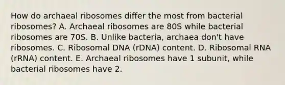 How do archaeal ribosomes differ the most from bacterial ribosomes? A. Archaeal ribosomes are 80S while bacterial ribosomes are 70S. B. Unlike bacteria, archaea don't have ribosomes. C. Ribosomal DNA (rDNA) content. D. Ribosomal RNA (rRNA) content. E. Archaeal ribosomes have 1 subunit, while bacterial ribosomes have 2.