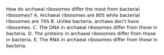 How do archaeal ribosomes differ the most from bacterial ribosomes? A. Archaeal ribosomes are 80S while bacterial ribosomes are 70S B. Unlike bacteria, archaea don't have ribosomes. C. The DNA in archaeal ribosomes differ from those in bacteria. D. The proteins in archaeal ribosomes differ from those in bacteria. E. The RNA in archaeal ribosomes differ from those in bacteria.