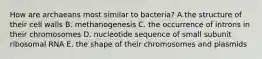 How are archaeans most similar to bacteria? A.the structure of their cell walls B. methanogenesis C. the occurrence of introns in their chromosomes D. nucleotide sequence of small subunit ribosomal RNA E. the shape of their chromosomes and plasmids