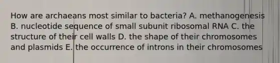 How are archaeans most similar to bacteria? A. methanogenesis B. nucleotide sequence of small subunit ribosomal RNA C. the structure of their cell walls D. the shape of their chromosomes and plasmids E. the occurrence of introns in their chromosomes