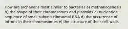 How are archaeans most similar to bacteria? a) methanogenesis b) the shape of their chromosomes and plasmids c) nucleotide sequence of small subunit ribosomal RNA d) the occurrence of introns in their chromosomes e) the structure of their cell walls