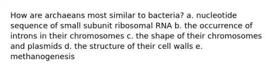 How are archaeans most similar to bacteria? a. nucleotide sequence of small subunit ribosomal RNA b. the occurrence of introns in their chromosomes c. the shape of their chromosomes and plasmids d. the structure of their cell walls e. methanogenesis