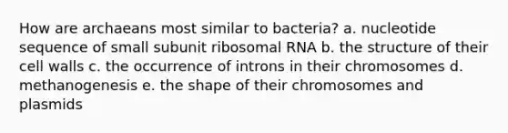 How are archaeans most similar to bacteria? a. nucleotide sequence of small subunit ribosomal RNA b. the structure of their cell walls c. the occurrence of introns in their chromosomes d. methanogenesis e. the shape of their chromosomes and plasmids