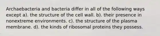 Archaebacteria and bacteria differ in all of the following ways except a). the structure of the cell wall. b). their presence in nonextreme environments. c). the structure of the plasma membrane. d). the kinds of ribosomal proteins they possess.