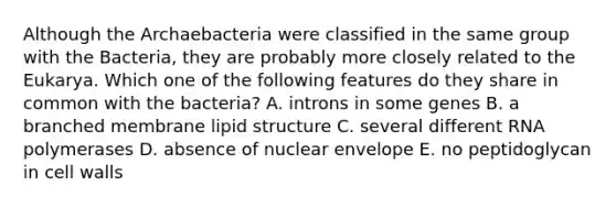 Although the Archaebacteria were classified in the same group with the Bacteria, they are probably more closely related to the Eukarya. Which one of the following features do they share in common with the bacteria? A. introns in some genes B. a branched membrane lipid structure C. several different RNA polymerases D. absence of nuclear envelope E. no peptidoglycan in cell walls