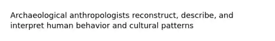 Archaeological anthropologists reconstruct, describe, and interpret human behavior and cultural patterns