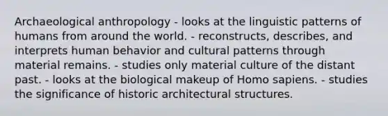 Archaeological anthropology - looks at the linguistic patterns of humans from around the world. - reconstructs, describes, and interprets human behavior and cultural patterns through material remains. - studies only material culture of the distant past. - looks at the biological makeup of Homo sapiens. - studies the significance of historic architectural structures.