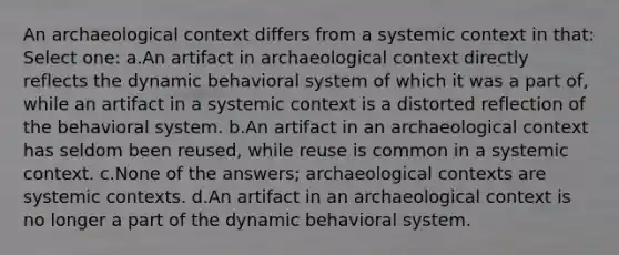 An archaeological context differs from a systemic context in that:​ Select one: a.​An artifact in archaeological context directly reflects the dynamic behavioral system of which it was a part of, while an artifact in a systemic context is a distorted reflection of the behavioral system. b.​An artifact in an archaeological context has seldom been reused, while reuse is common in a systemic context. c.​None of the answers; archaeological contexts are systemic contexts. d.​An artifact in an archaeological context is no longer a part of the dynamic behavioral system.