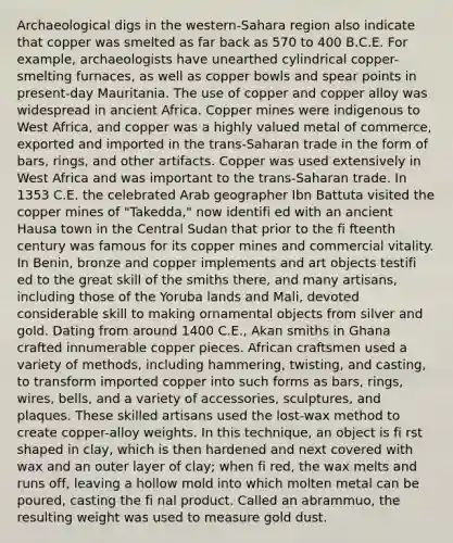 Archaeological digs in the western-Sahara region also indicate that copper was smelted as far back as 570 to 400 B.C.E. For example, archaeologists have unearthed cylindrical copper-smelting furnaces, as well as copper bowls and spear points in present-day Mauritania. The use of copper and copper alloy was widespread in ancient Africa. Copper mines were indigenous to West Africa, and copper was a highly valued metal of commerce, exported and imported in the trans-Saharan trade in the form of bars, rings, and other artifacts. Copper was used extensively in West Africa and was important to the trans-Saharan trade. In 1353 C.E. the celebrated Arab geographer Ibn Battuta visited the copper mines of "Takedda," now identifi ed with an ancient Hausa town in the Central Sudan that prior to the fi fteenth century was famous for its copper mines and commercial vitality. In Benin, bronze and copper implements and art objects testifi ed to the great skill of the smiths there, and many artisans, including those of the Yoruba lands and Mali, devoted considerable skill to making ornamental objects from silver and gold. Dating from around 1400 C.E., Akan smiths in Ghana crafted innumerable copper pieces. African craftsmen used a variety of methods, including hammering, twisting, and casting, to transform imported copper into such forms as bars, rings, wires, bells, and a variety of accessories, sculptures, and plaques. These skilled artisans used the lost-wax method to create copper-alloy weights. In this technique, an object is fi rst shaped in clay, which is then hardened and next covered with wax and an outer layer of clay; when fi red, the wax melts and runs off, leaving a hollow mold into which molten metal can be poured, casting the fi nal product. Called an abrammuo, the resulting weight was used to measure gold dust.