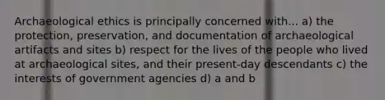 Archaeological ethics is principally concerned with... a) the protection, preservation, and documentation of archaeological artifacts and sites b) respect for the lives of the people who lived at archaeological sites, and their present-day descendants c) the interests of government agencies d) a and b