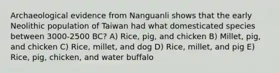 Archaeological evidence from Nanguanli shows that the early Neolithic population of Taiwan had what domesticated species between 3000-2500 BC? A) Rice, pig, and chicken B) Millet, pig, and chicken C) Rice, millet, and dog D) Rice, millet, and pig E) Rice, pig, chicken, and water buffalo