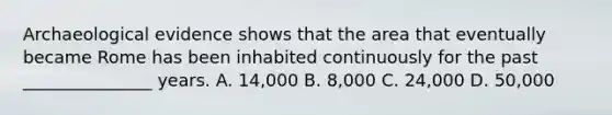 Archaeological evidence shows that the area that eventually became Rome has been inhabited continuously for the past _______________ years. A. 14,000 B. 8,000 C. 24,000 D. 50,000