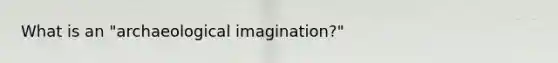 What is an "archaeological imagination?"