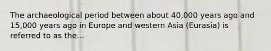 The archaeological period between about 40,000 years ago and 15,000 years ago in Europe and western Asia (Eurasia) is referred to as the...