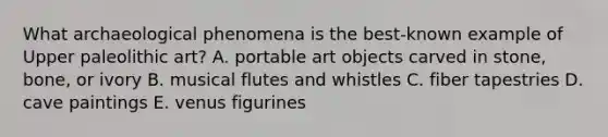 What archaeological phenomena is the best-known example of Upper paleolithic art? A. portable art objects carved in stone, bone, or ivory B. musical flutes and whistles C. fiber tapestries D. cave paintings E. venus figurines