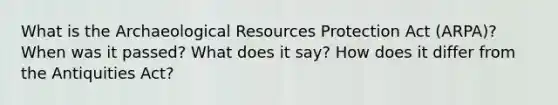 What is the Archaeological Resources Protection Act (ARPA)? When was it passed? What does it say? How does it differ from the Antiquities Act?