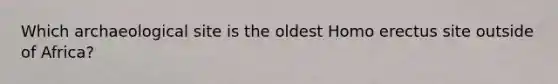 Which archaeological site is the oldest Homo erectus site outside of Africa?