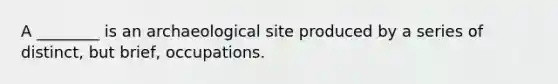 A ________ is an archaeological site produced by a series of distinct, but brief, occupations.