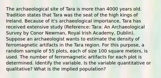 The archaeological site of Tara is <a href='https://www.questionai.com/knowledge/keWHlEPx42-more-than' class='anchor-knowledge'>more than</a> 4000 years old. Tradition states that Tara was the seat of the high kings of Ireland. Because of it's archaeological importance, Tara has received extensive study (Reference: Tara: An Archaeological Survey by Conor Newman, Royal Irish Academy, Dublin). Suppose an archaeologist wants to estimate the density of ferromagnetic artifacts in the Tara region. For this purpose, a random sample of 55 plots, each of size 100 square meters, is used. The number of ferromagnetic artifacts for each plot is determined. Identify the variable. Is the variable quantitative or qualitative? What is the implied population?